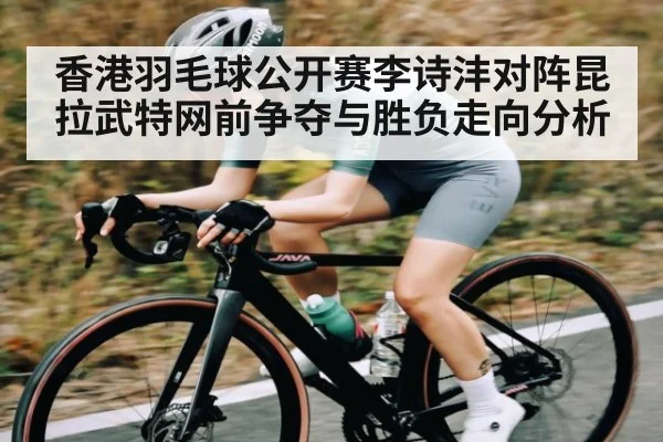 香港羽毛球公开赛李诗沣对阵昆拉武特网前争夺与胜负走向分析