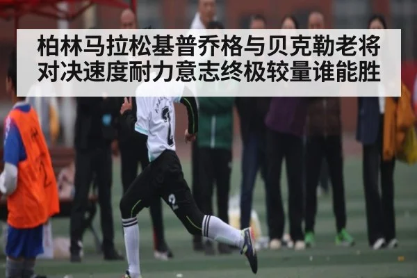 柏林马拉松基普乔格与贝克勒老将对决速度耐力意志终极较量谁能胜