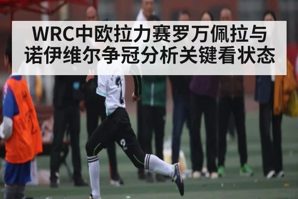 WRC中欧拉力赛罗万佩拉与诺伊维尔争冠分析关键看状态(KAIYUN)